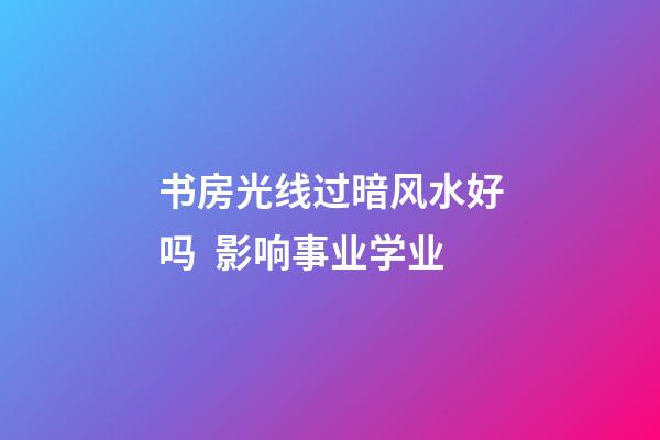 书房光线过暗风水好吗  影响事业学业